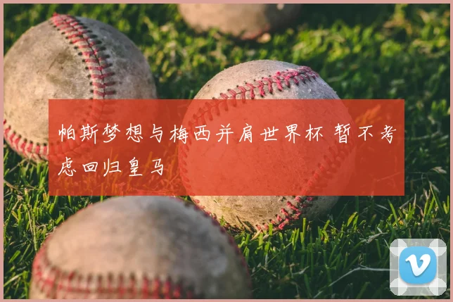 帕斯梦想与梅西并肩世界杯 暂不考虑回归皇马