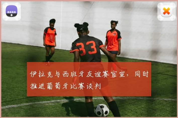 伊拉克与西班牙友谊赛官宣,同时推进葡萄牙比赛谈判