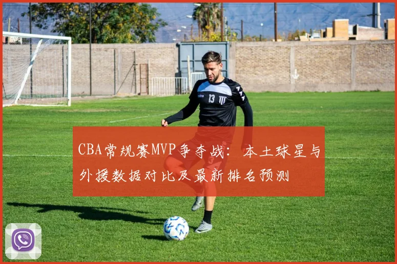 CBA常规赛MVP争夺战：本土球星与外援数据对比及最新排名预测