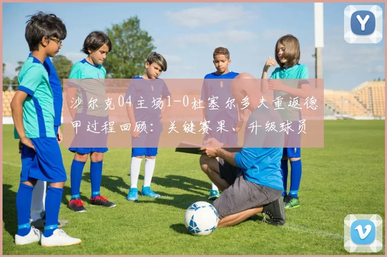 沙尔克04主场1-0杜塞尔多夫重返德甲过程回顾：关键赛果、升级球员分析及德甲前景展望