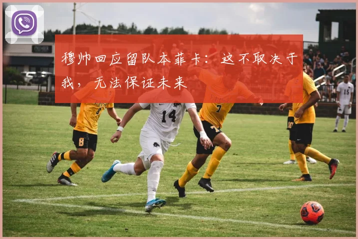 穆帅回应留队本菲卡：这不取决于我，无法保证未来
