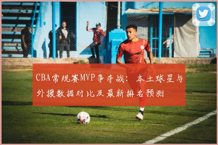 CBA常规赛MVP争夺战:本土球星与外援数据对比及最新排名预测