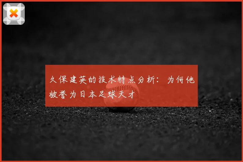 久保建英的技术特点分析：为何他被誉为日本足球天才