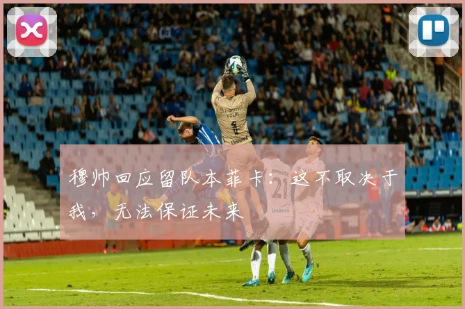 穆帅回应留队本菲卡：这不取决于我，无法保证未来