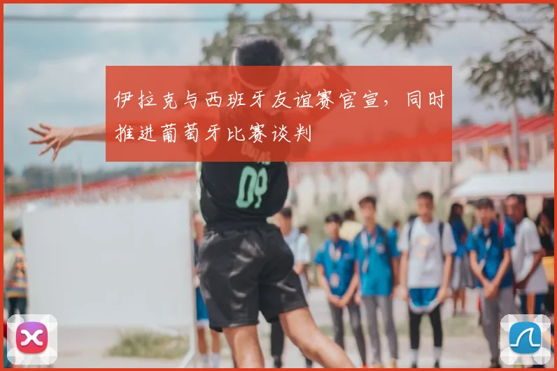 伊拉克与西班牙友谊赛官宣，同时推进葡萄牙比赛谈判