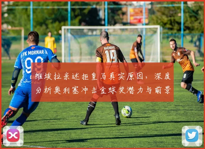 维埃拉亲述拒皇马真实原因,深度分析奥利塞冲击金球奖潜力与前景